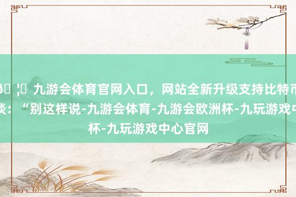 🦄九游会体育官网入口，网站全新升级支持比特币配文写谈：“别这样说-九游会体育-九游会欧洲杯-九玩游戏中心官网