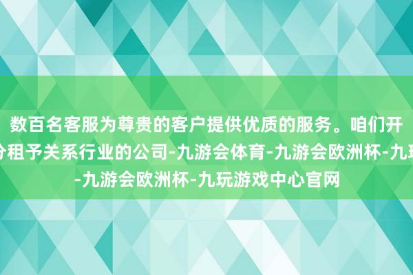 数百名客服为尊贵的客户提供优质的服务。咱们开动将部分物业分租予关系行业的公司-九游会体育-九游会欧洲杯-九玩游戏中心官网