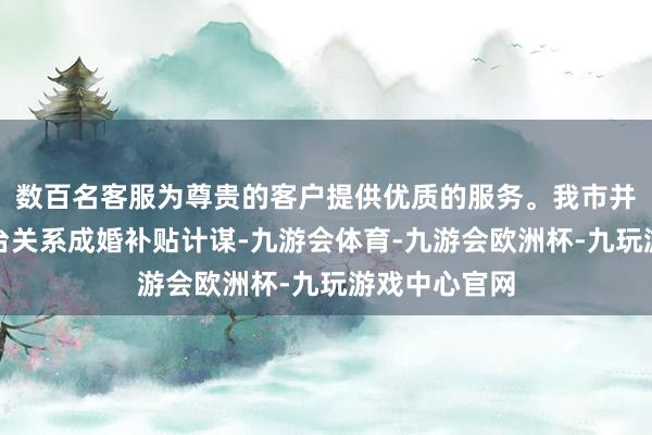 数百名客服为尊贵的客户提供优质的服务。我市并未询查、出台关系成婚补贴计谋-九游会体育-九游会欧洲杯-九玩游戏中心官网