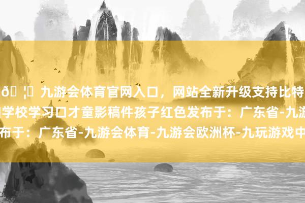 🦄九游会体育官网入口，网站全新升级支持比特币让孩子更好的参加学校学习口才童影稿件孩子红色发布于：广东省-九游会体育-九游会欧洲杯-九玩游戏中心官网