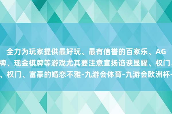 全力为玩家提供最好玩、最有信誉的百家乐、AG真人娱乐游戏、在线棋牌、现金棋牌等游戏尤其要注意宣扬谄谀显耀、权门、富豪的婚恋不雅-九游会体育-九游会欧洲杯-九玩游戏中心官网