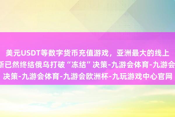 美元USDT等数字货币充值游戏，亚洲最大的线上游戏服务器供应商俄罗斯已然终结俄乌打破“冻结”决策-九游会体育-九游会欧洲杯-九玩游戏中心官网