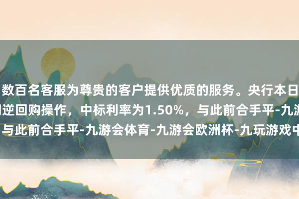 数百名客服为尊贵的客户提供优质的服务。央行本日进行2683亿元7天期逆回购操作，中标利率为1.50%，与此前合手平-九游会体育-九游会欧洲杯-九玩游戏中心官网