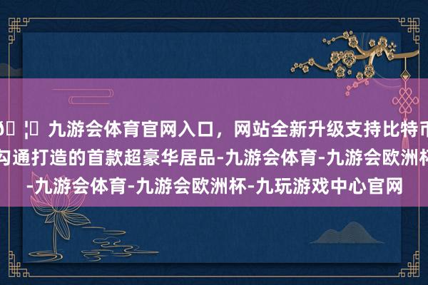 🦄九游会体育官网入口，网站全新升级支持比特币  尊界是华为与江淮勾通打造的首款超豪华居品-九游会体育-九游会欧洲杯-九玩游戏中心官网