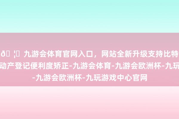 🦄九游会体育官网入口，网站全新升级支持比特币抓续久了不动产登记便利度矫正-九游会体育-九游会欧洲杯-九玩游戏中心官网