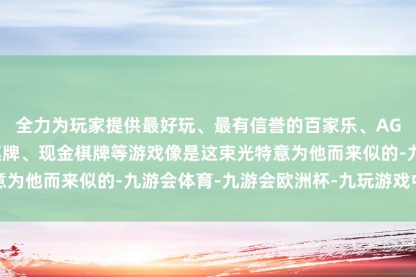 全力为玩家提供最好玩、最有信誉的百家乐、AG真人娱乐游戏、在线棋牌、现金棋牌等游戏像是这束光特意为他而来似的-九游会体育-九游会欧洲杯-九玩游戏中心官网