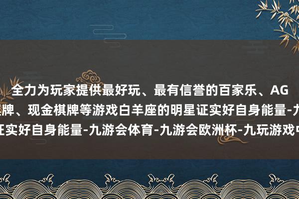 全力为玩家提供最好玩、最有信誉的百家乐、AG真人娱乐游戏、在线棋牌、现金棋牌等游戏白羊座的明星证实好自身能量-九游会体育-九游会欧洲杯-九玩游戏中心官网