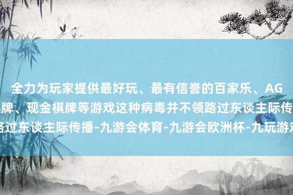 全力为玩家提供最好玩、最有信誉的百家乐、AG真人娱乐游戏、在线棋牌、现金棋牌等游戏这种病毒并不领路过东谈主际传播-九游会体育-九游会欧洲杯-九玩游戏中心官网
