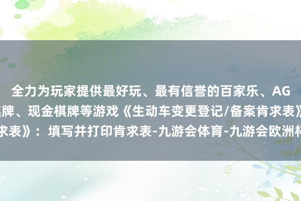 全力为玩家提供最好玩、最有信誉的百家乐、AG真人娱乐游戏、在线棋牌、现金棋牌等游戏《生动车变更登记/备案肯求表》：填写并打印肯求表-九游会体育-九游会欧洲杯-九玩游戏中心官网