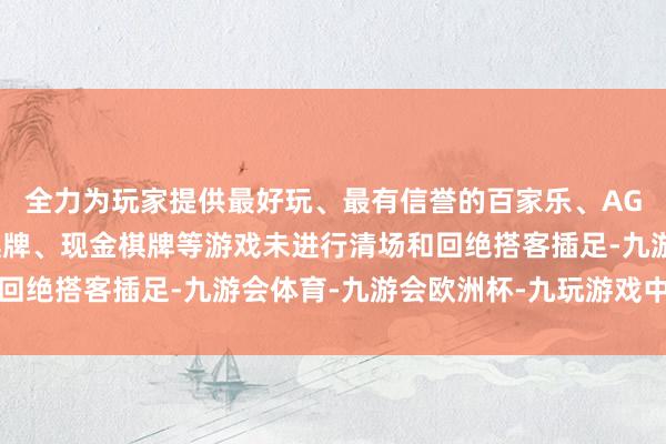 全力为玩家提供最好玩、最有信誉的百家乐、AG真人娱乐游戏、在线棋牌、现金棋牌等游戏未进行清场和回绝搭客插足-九游会体育-九游会欧洲杯-九玩游戏中心官网