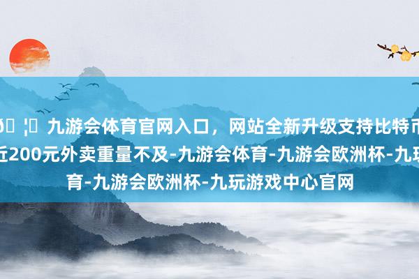 🦄九游会体育官网入口，网站全新升级支持比特币在海底捞点的近200元外卖重量不及-九游会体育-九游会欧洲杯-九玩游戏中心官网