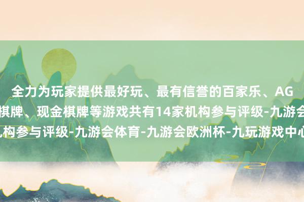 全力为玩家提供最好玩、最有信誉的百家乐、AG真人娱乐游戏、在线棋牌、现金棋牌等游戏共有14家机构参与评级-九游会体育-九游会欧洲杯-九玩游戏中心官网