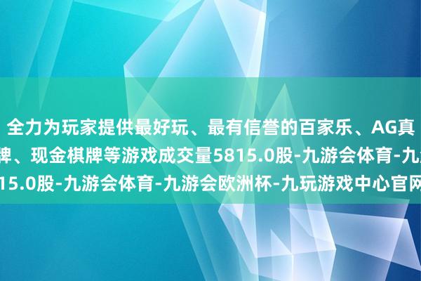 全力为玩家提供最好玩、最有信誉的百家乐、AG真人娱乐游戏、在线棋牌、现金棋牌等游戏成交量5815.0股-九游会体育-九游会欧洲杯-九玩游戏中心官网