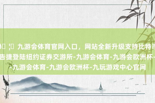 🦄九游会体育官网入口，网站全新升级支持比特币2015年12月18日告捷登陆纽约证券交游所-九游会体育-九游会欧洲杯-九玩游戏中心官网