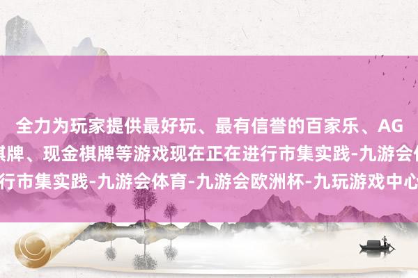 全力为玩家提供最好玩、最有信誉的百家乐、AG真人娱乐游戏、在线棋牌、现金棋牌等游戏现在正在进行市集实践-九游会体育-九游会欧洲杯-九玩游戏中心官网