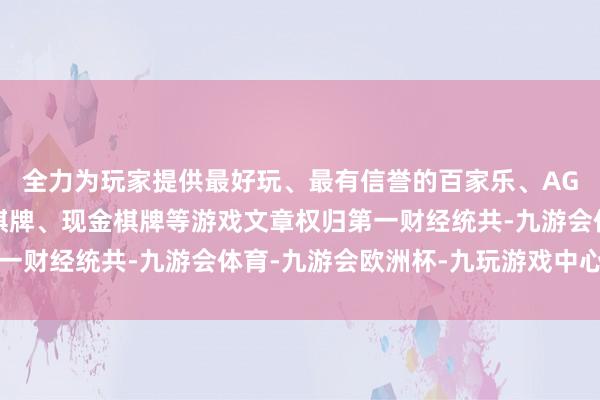 全力为玩家提供最好玩、最有信誉的百家乐、AG真人娱乐游戏、在线棋牌、现金棋牌等游戏文章权归第一财经统共-九游会体育-九游会欧洲杯-九玩游戏中心官网