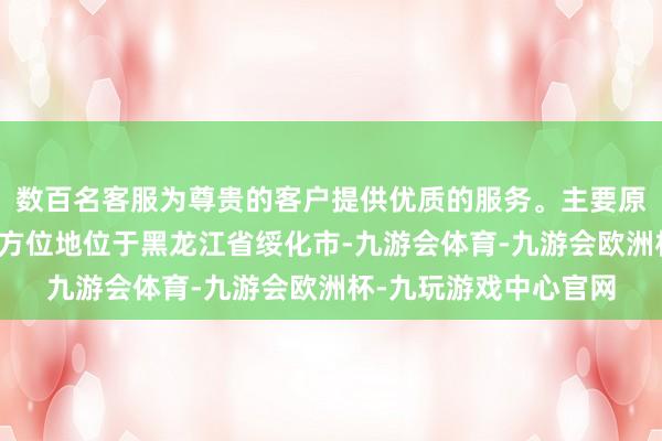 数百名客服为尊贵的客户提供优质的服务。主要原因包括公司主要坐褥方位地位于黑龙江省绥化市-九游会体育-九游会欧洲杯-九玩游戏中心官网