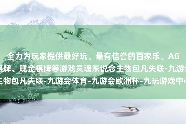 全力为玩家提供最好玩、最有信誉的百家乐、AG真人娱乐游戏、在线棋牌、现金棋牌等游戏灵魂东说念主物包凡失联-九游会体育-九游会欧洲杯-九玩游戏中心官网