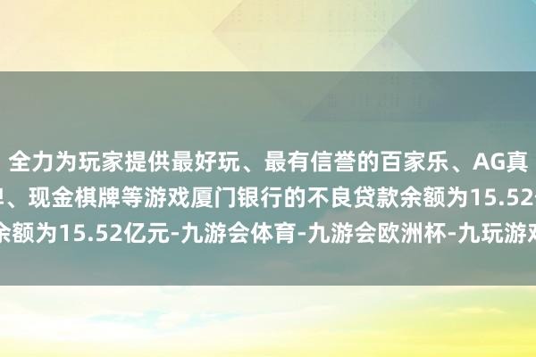 全力为玩家提供最好玩、最有信誉的百家乐、AG真人娱乐游戏、在线棋牌、现金棋牌等游戏厦门银行的不良贷款余额为15.52亿元-九游会体育-九游会欧洲杯-九玩游戏中心官网