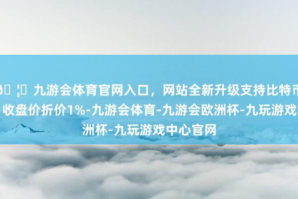 🦄九游会体育官网入口，网站全新升级支持比特币相对当日收盘价折价1%-九游会体育-九游会欧洲杯-九玩游戏中心官网