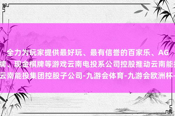 全力为玩家提供最好玩、最有信誉的百家乐、AG真人娱乐游戏、在线棋牌、现金棋牌等游戏云南电投系公司控股推动云南能投集团控股子公司-九游会体育-九游会欧洲杯-九玩游戏中心官网