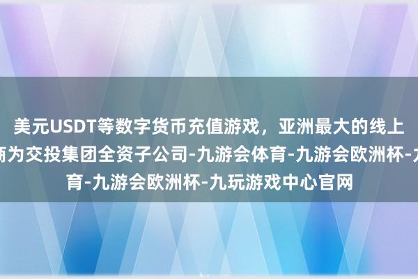 美元USDT等数字货币充值游戏，亚洲最大的线上游戏服务器供应商为交投集团全资子公司-九游会体育-九游会欧洲杯-九玩游戏中心官网