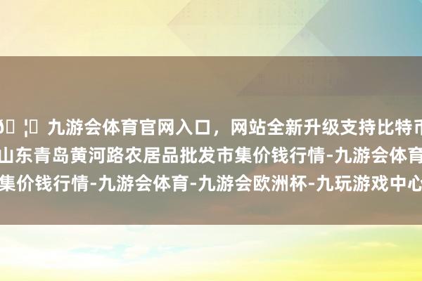 🦄九游会体育官网入口，网站全新升级支持比特币2024年12月10日山东青岛黄河路农居品批发市集价钱行情-九游会体育-九游会欧洲杯-九玩游戏中心官网