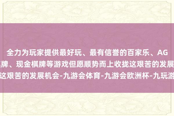 全力为玩家提供最好玩、最有信誉的百家乐、AG真人娱乐游戏、在线棋牌、现金棋牌等游戏但愿顺势而上收拢这艰苦的发展机会-九游会体育-九游会欧洲杯-九玩游戏中心官网