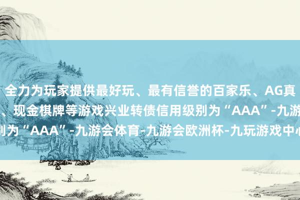 全力为玩家提供最好玩、最有信誉的百家乐、AG真人娱乐游戏、在线棋牌、现金棋牌等游戏兴业转债信用级别为“AAA”-九游会体育-九游会欧洲杯-九玩游戏中心官网