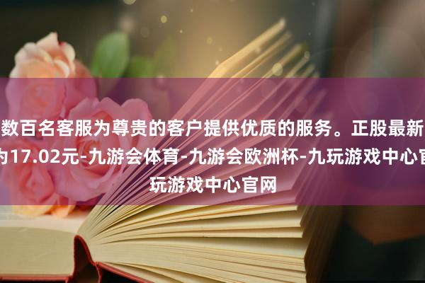 数百名客服为尊贵的客户提供优质的服务。正股最新价为17.02元-九游会体育-九游会欧洲杯-九玩游戏中心官网