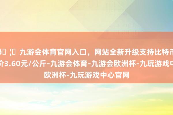 🦄九游会体育官网入口，网站全新升级支持比特币最低报价3.60元/公斤-九游会体育-九游会欧洲杯-九玩游戏中心官网