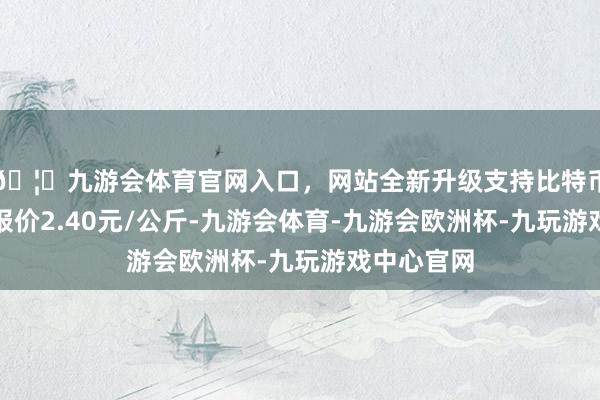 🦄九游会体育官网入口，网站全新升级支持比特币当日最高报价2.40元/公斤-九游会体育-九游会欧洲杯-九玩游戏中心官网