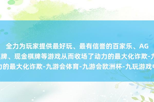 全力为玩家提供最好玩、最有信誉的百家乐、AG真人娱乐游戏、在线棋牌、现金棋牌等游戏从而收场了动力的最大化诈欺-九游会体育-九游会欧洲杯-九玩游戏中心官网