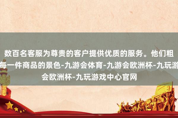 数百名客服为尊贵的客户提供优质的服务。他们粗略及时监控每一件商品的景色-九游会体育-九游会欧洲杯-九玩游戏中心官网