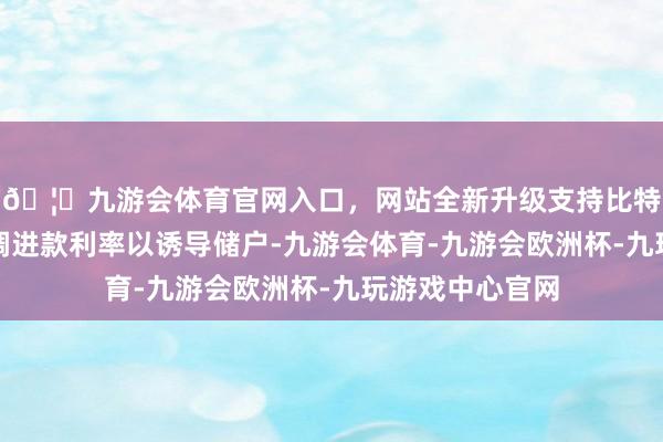 🦄九游会体育官网入口，网站全新升级支持比特币致使逆势上调进款利率以诱导储户-九游会体育-九游会欧洲杯-九玩游戏中心官网