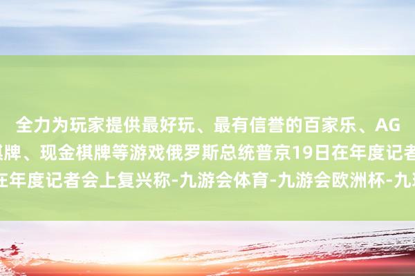 全力为玩家提供最好玩、最有信誉的百家乐、AG真人娱乐游戏、在线棋牌、现金棋牌等游戏俄罗斯总统普京19日在年度记者会上复兴称-九游会体育-九游会欧洲杯-九玩游戏中心官网