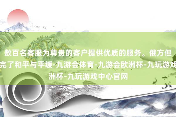 数百名客服为尊贵的客户提供优质的服务。俄方但愿叙利亚完了和平与平缓-九游会体育-九游会欧洲杯-九玩游戏中心官网