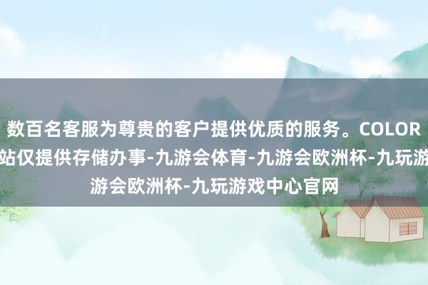 数百名客服为尊贵的客户提供优质的服务。COLORFF5500;本站仅提供存储办事-九游会体育-九游会欧洲杯-九玩游戏中心官网
