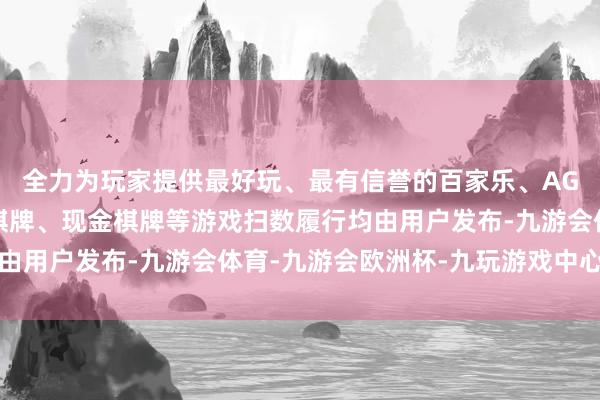 全力为玩家提供最好玩、最有信誉的百家乐、AG真人娱乐游戏、在线棋牌、现金棋牌等游戏扫数履行均由用户发布-九游会体育-九游会欧洲杯-九玩游戏中心官网