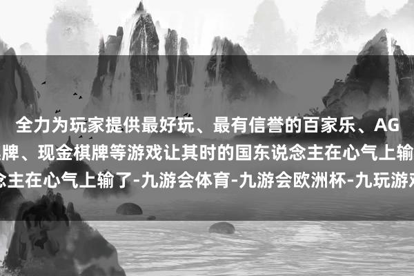 全力为玩家提供最好玩、最有信誉的百家乐、AG真人娱乐游戏、在线棋牌、现金棋牌等游戏让其时的国东说念主在心气上输了-九游会体育-九游会欧洲杯-九玩游戏中心官网