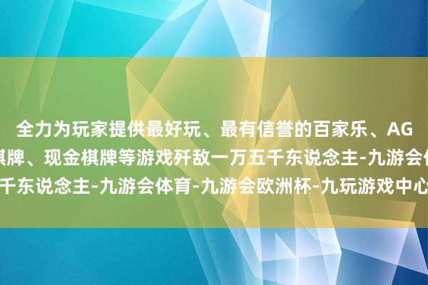全力为玩家提供最好玩、最有信誉的百家乐、AG真人娱乐游戏、在线棋牌、现金棋牌等游戏歼敌一万五千东说念主-九游会体育-九游会欧洲杯-九玩游戏中心官网