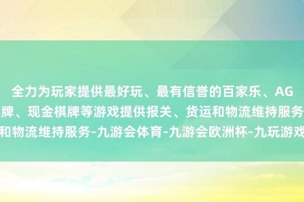 全力为玩家提供最好玩、最有信誉的百家乐、AG真人娱乐游戏、在线棋牌、现金棋牌等游戏提供报关、货运和物流维持服务-九游会体育-九游会欧洲杯-九玩游戏中心官网