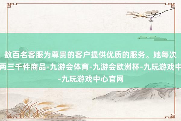 数百名客服为尊贵的客户提供优质的服务。她每次能采购两三千件商品-九游会体育-九游会欧洲杯-九玩游戏中心官网