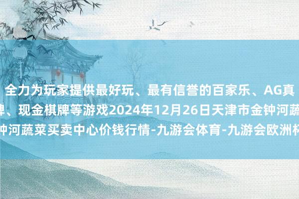 全力为玩家提供最好玩、最有信誉的百家乐、AG真人娱乐游戏、在线棋牌、现金棋牌等游戏2024年12月26日天津市金钟河蔬菜买卖中心价钱行情-九游会体育-九游会欧洲杯-九玩游戏中心官网