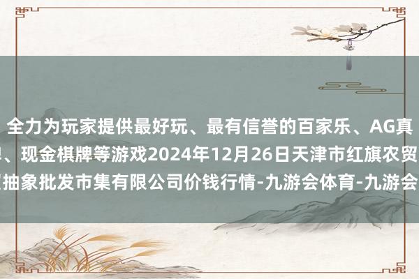 全力为玩家提供最好玩、最有信誉的百家乐、AG真人娱乐游戏、在线棋牌、现金棋牌等游戏2024年12月26日天津市红旗农贸抽象批发市集有限公司价钱行情-九游会体育-九游会欧洲杯-九玩游戏中心官网