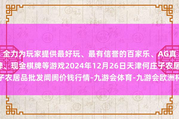 全力为玩家提供最好玩、最有信誉的百家乐、AG真人娱乐游戏、在线棋牌、现金棋牌等游戏2024年12月26日天津何庄子农居品批发阛阓价钱行情-九游会体育-九游会欧洲杯-九玩游戏中心官网