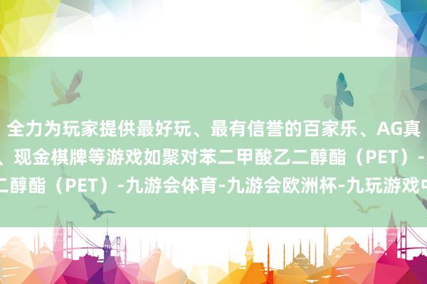 全力为玩家提供最好玩、最有信誉的百家乐、AG真人娱乐游戏、在线棋牌、现金棋牌等游戏如聚对苯二甲酸乙二醇酯（PET）-九游会体育-九游会欧洲杯-九玩游戏中心官网