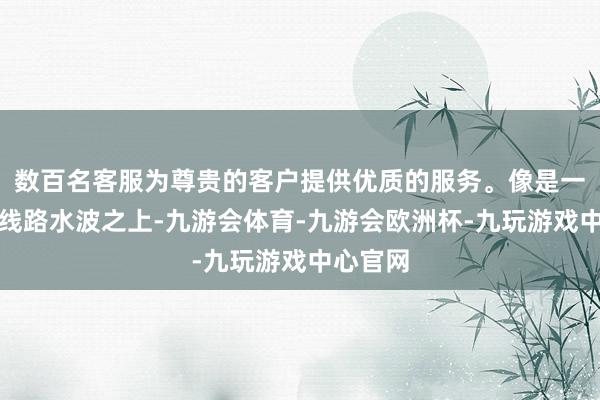 数百名客服为尊贵的客户提供优质的服务。像是一叶轻舟线路水波之上-九游会体育-九游会欧洲杯-九玩游戏中心官网