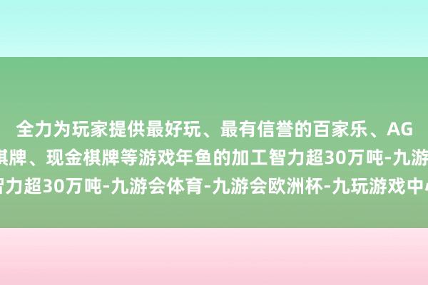 全力为玩家提供最好玩、最有信誉的百家乐、AG真人娱乐游戏、在线棋牌、现金棋牌等游戏年鱼的加工智力超30万吨-九游会体育-九游会欧洲杯-九玩游戏中心官网