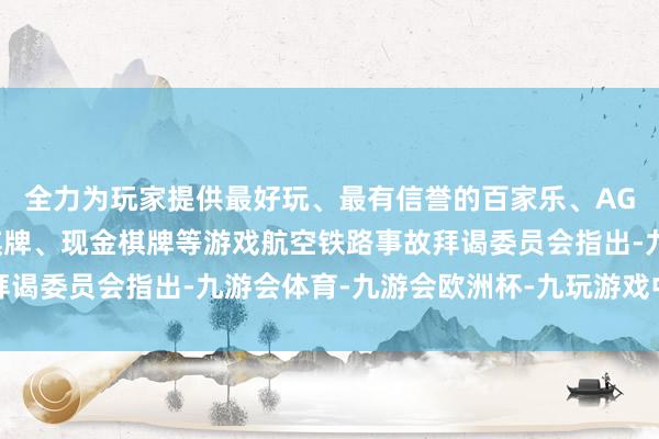 全力为玩家提供最好玩、最有信誉的百家乐、AG真人娱乐游戏、在线棋牌、现金棋牌等游戏航空铁路事故拜谒委员会指出-九游会体育-九游会欧洲杯-九玩游戏中心官网